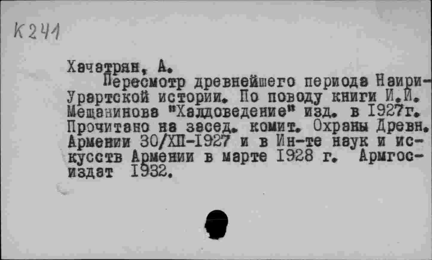 ﻿К2Ч1
Хачатрян, à.
Пересмотр древнейшего периода Наири-Урартской истории» По поводу книги И.И. Мещанинова вХалдоведениеи изд. в 1927г. Прочитано на засед. комит. Охраны Древн. Армении 30/ХП-І927 и в Ин-те наук и искусств Армении в марте 1928 г. Армгос-издат 1932.